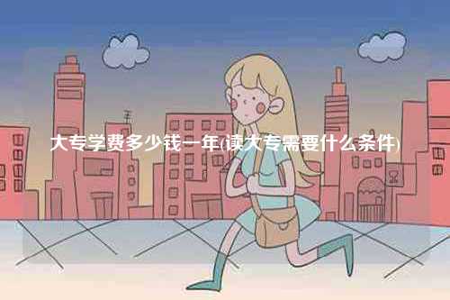 大專學(xué)費(fèi)多少錢一年(讀大專需要什么條件)-圖1