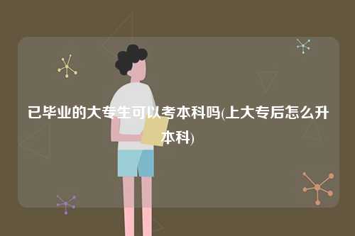 已畢業(yè)的大專生可以考本科嗎(上大專后怎么升本科)-圖1
