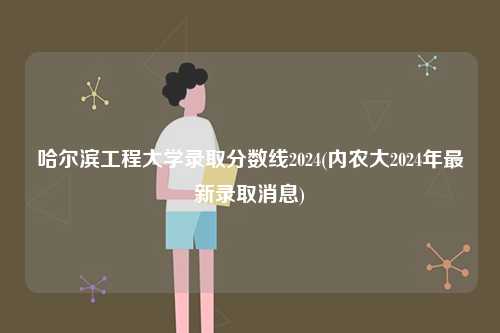 哈爾濱工程大學錄取分數線2024(內農大2024年最新錄取消息)-圖1