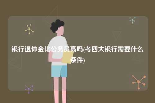 銀行退休金比公務(wù)員高嗎(考四大銀行需要什么條件)-圖1