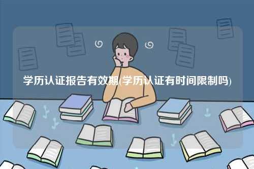 學歷認證報告有效期(學歷認證有時間限制嗎)-圖1