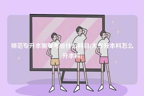 師范專升本需要考些什么科目(大專升本科怎么升本科)-圖1