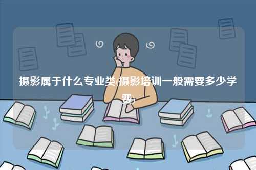 攝影屬于什么專業(yè)類(攝影培訓(xùn)一般需要多少學(xué)費(fèi))-圖1