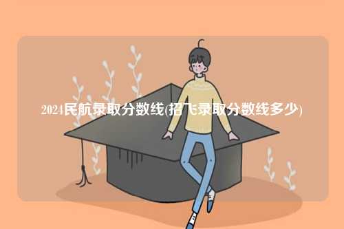 2024民航錄取分數線(招飛錄取分數線多少)-圖1