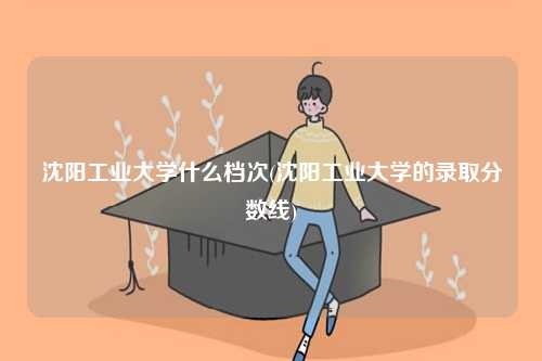 沈陽工業(yè)大學(xué)什么檔次(沈陽工業(yè)大學(xué)的錄取分數(shù)線)-圖1