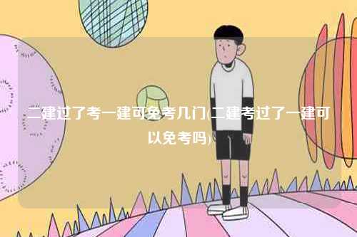 二建過了考一建可免考幾門(二建考過了一建可以免考嗎)-圖1