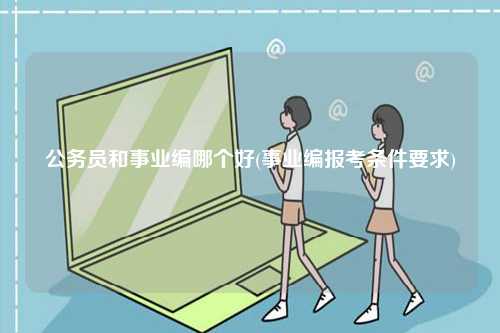 公務(wù)員和事業(yè)編哪個好(事業(yè)編報考條件要求)-圖1