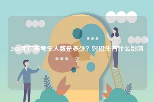 2024年廣東考生人數(shù)是多少？對(duì)招生有什么影響？-圖1