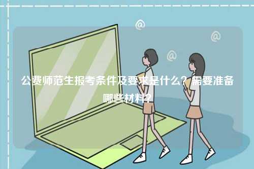 公費(fèi)師范生報考條件及要求是什么？需要準(zhǔn)備哪些材料？-圖1