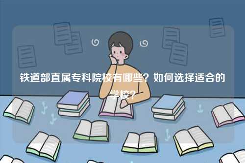鐵道部直屬專科院校有哪些？如何選擇適合的學(xué)校？-圖1